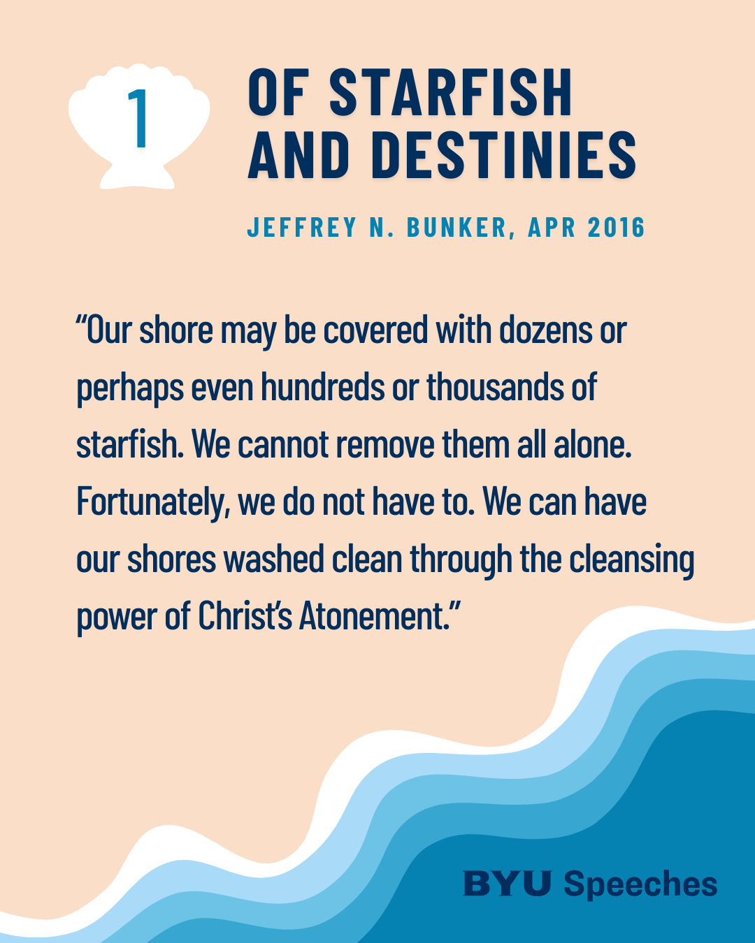“Of Starfish and Destinies” by Jeffery N. Bunker“Our shore may be covered with dozens or perhaps even hundreds or thousands of starfish. We cannot remove them all alone. Fortunately, we do not have to. We can have our shores washed clean through the cleansing power of Christ’s Atonement.”