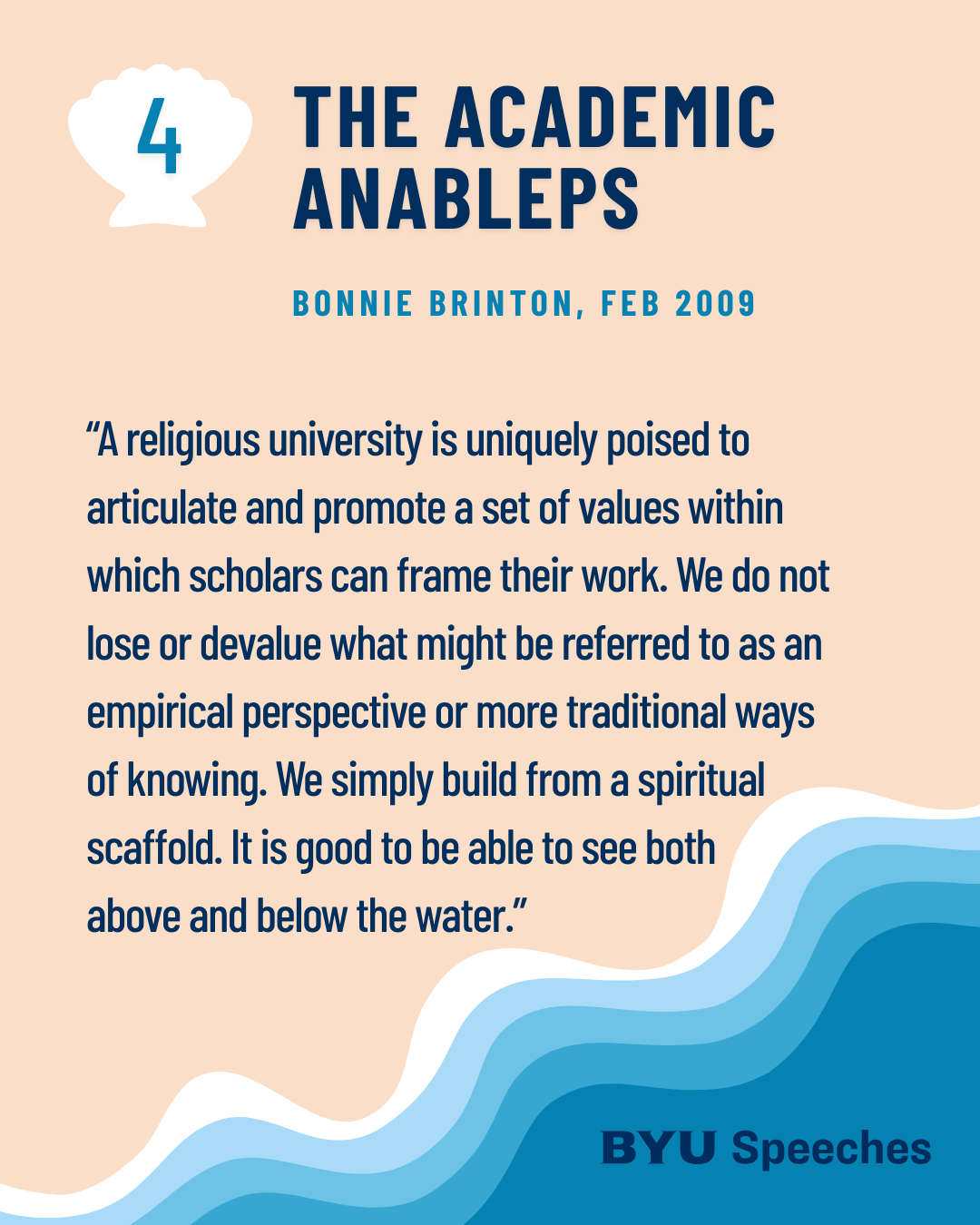 “The Academic Anableps” by Bonnie Brinton “A religious university is uniquely poised to articulate and promote a set of values within which scholars can frame their work. We do not lose or devalue what might be referred to as an empirical perspective or more traditional ways of knowing. We simply build from a spiritual scaffold. It is good to be able to see both above and below the water at the same time.”