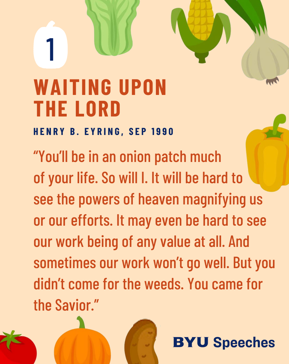 “Waiting upon the Lord” by Henry B. Eyring“You’ll be in an onion patch much of your life. So will I. It will be hard to see the powers of heaven magnifying us or our efforts. It may even be hard to see our work being of any value at all. And sometimes our work won’t go well. But you didn’t come for the weeds. You came for the Savior.”