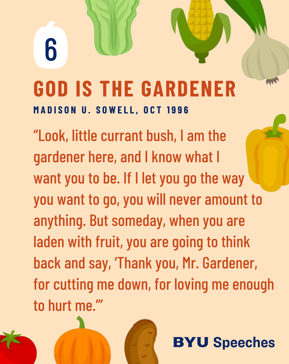 “God Is the Gardener” by Hugh B. Brown “Look, little currant bush, I am the gardener here, and I know what I want you to be. If I let you go the way you want to go, you will never amount to anything. But someday, when you are laden with fruit, you are going to think back and say, ‘Thank you, Mr. Gardener, for cutting me down, for loving me enough to hurt me.’”