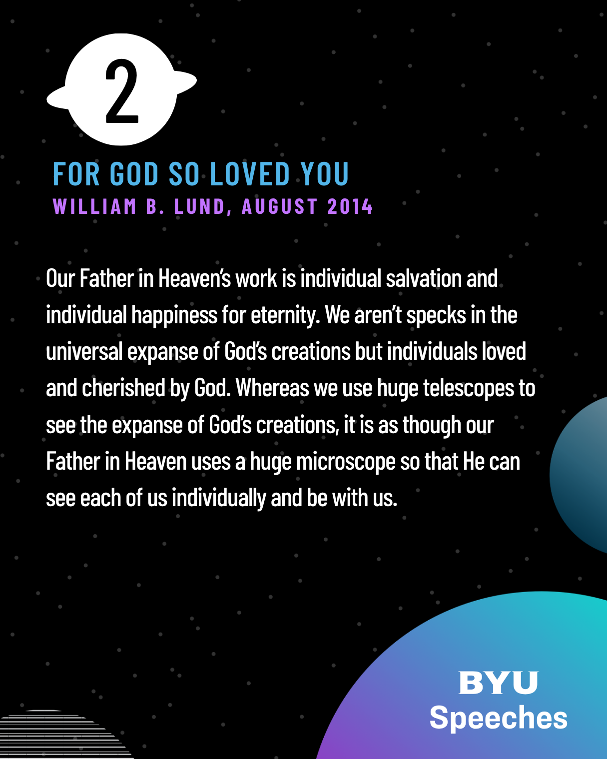 Our Father in Heaven’s work is individual salvation and individual happiness for eternity. We aren’t specks in the universal expanse of God’s creations but individuals loved and cherished by God. Whereas we use huge telescopes to see the expanse of God’s creations, it is as though our Father in Heaven uses a huge microscope so that He can see each of us individually and be with us.