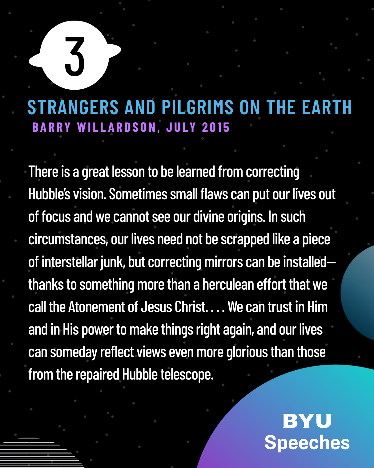 There is a great lesson to be learned from correcting Hubble’s vision. Sometimes small flaws can put our lives out of focus and we cannot see our divine origins. In such circumstances, our lives need not be scrapped like a piece of interstellar junk, but correcting mirrors can be installed—thanks to something more than a herculean effort that we call the Atonement of Jesus Christ. . . . We can trust in Him and in His power to make things right again, and our lives can someday reflect views even more glorious than those from the repaired Hubble telescope.