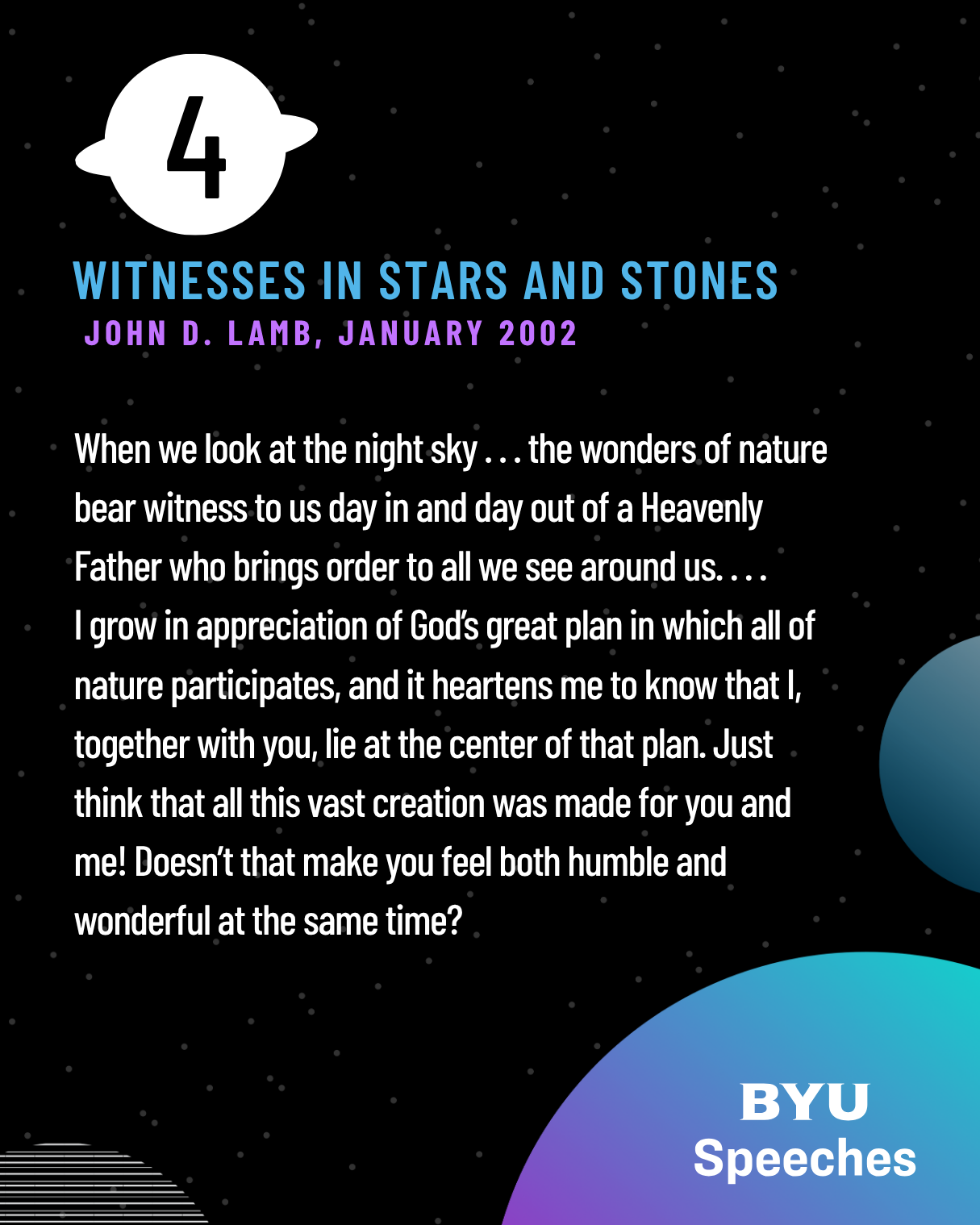 When we look at the night sky . . . the wonders of nature bear witness to us day in and day out of a Heavenly Father who brings order to all we see around us. . . .
I grow in appreciation of God’s great plan in which all of nature participates, and it heartens me to know that I, together with you, lie at the center of that plan. Just think that all this vast creation was made for you and me! Doesn’t that make you feel both humble and wonderful at the same time?