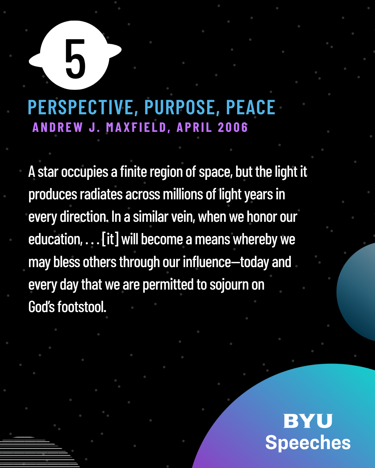 A star occupies a finite region of space, but the light it produces radiates across millions of light years in every direction. In a similar vein, when we honor our education, . . . [it] will become a means whereby we may bless others through our influence—today and every day that we are permitted to sojourn on
God’s footstool.