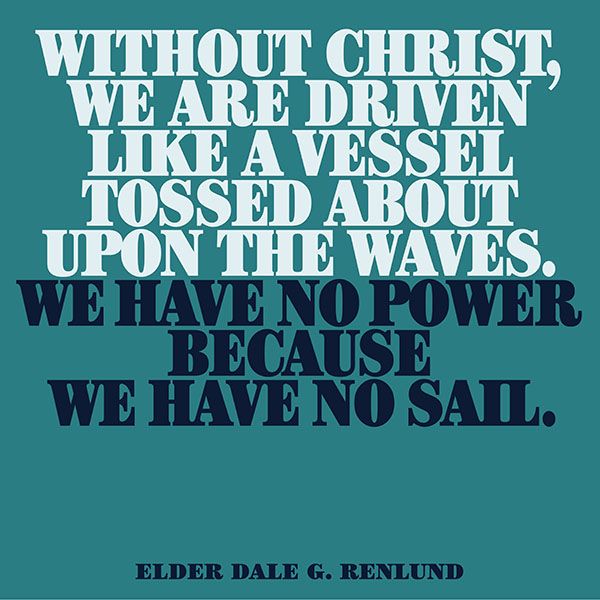 Without Christ, we are driven like a vessel tossed about upon the waves. We have no power because we have no sail. -Elder Dale G. Renlund designed quote